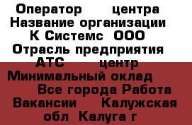 Оператор Call-центра › Название организации ­ К Системс, ООО › Отрасль предприятия ­ АТС, call-центр › Минимальный оклад ­ 15 000 - Все города Работа » Вакансии   . Калужская обл.,Калуга г.